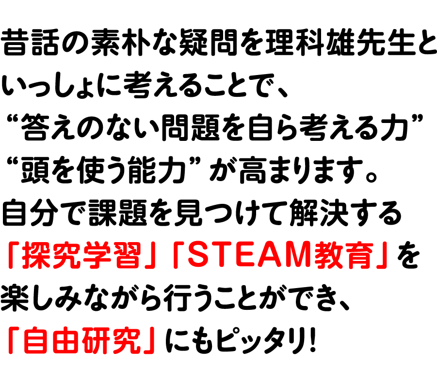 昔話の素朴な疑問を理科雄先生といっしょに考えることで、“答えのない問題を自ら考える力”“頭を使う能力”が高まります。
                自分で課題を見つけて解決する「探究学習」「STEAM教育」を楽しみながら行うことができ、「自由研究」にもピッタリ！