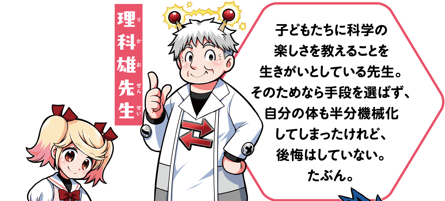 理科雄先生　
            子どもたちに科学の楽しさを教えることを生きがいとしている先生。そのためなら手段を選ばず、自分の体も半分機械化してしまったけれど、後悔はしていない。たぶん。